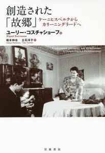 創造された「故郷」　ケーニヒスベルクからカリーニングラードへ/ユーリー・コスチャショーフ/橋本伸也/立石洋子