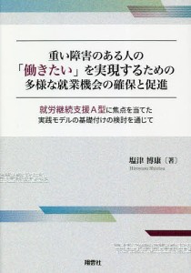 重い障害のある人の「働きたい」を実現するための多様な就業機会の確保と促進 就労継続支援A型に焦点を当てた実践モデルの基礎付けの検