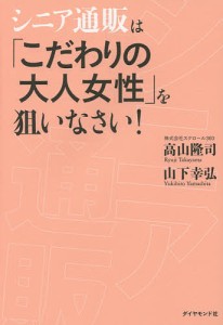 シニア通販は「こだわりの大人女性」を狙いなさい!/高山隆司/山下幸弘