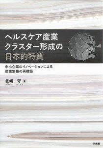 ヘルスケア産業クラスター形成の日本的特質　中小企業のイノベーションによる産業集積の再構築/北嶋守