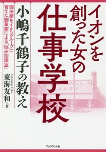 イオンを創った女の仕事学校 小嶋千鶴子の教え 岡田屋をイオングループに育てた創業家による「悩み相談室」/東海友和