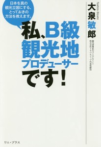 私、B級観光地プロデューサーです! 日本を真の観光立国にする、とっておきの方法を教えます。/大泉敏郎