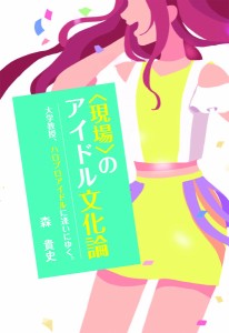 〈現場〉のアイドル文化論 大学教授、ハロプロアイドルに逢いにゆく。/森貴史