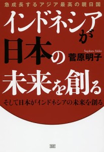 急成長するアジア最高の親日国インドネシアが日本の未来を創る そして日本がインドネシアの未来を創る/菅原明子