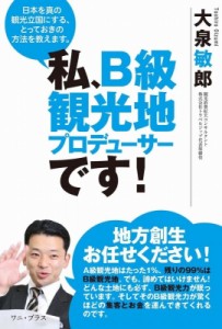 【単行本】 大泉敏郎 / 私、B級観光地プロデューサーです！ - 日本を真の観光立国にする、とっておきの方法を教えます。 -