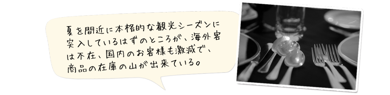 夏を間近に本格的な観光シーズンに突入しているはずのところが、海外客は不在、国内のお客様も激減で、商品の在庫の山が出来ている。