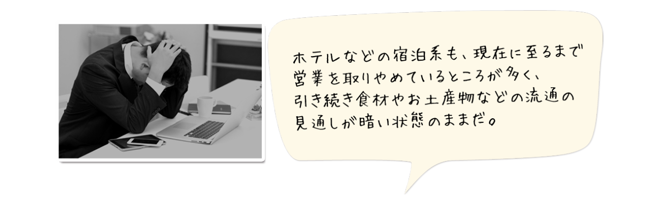 ホテルなどの宿泊系も、現在に至るまで営業を取りやめているところが多く、引き続き食材やお土産物などの流通の見通しが暗い状態のままだ。