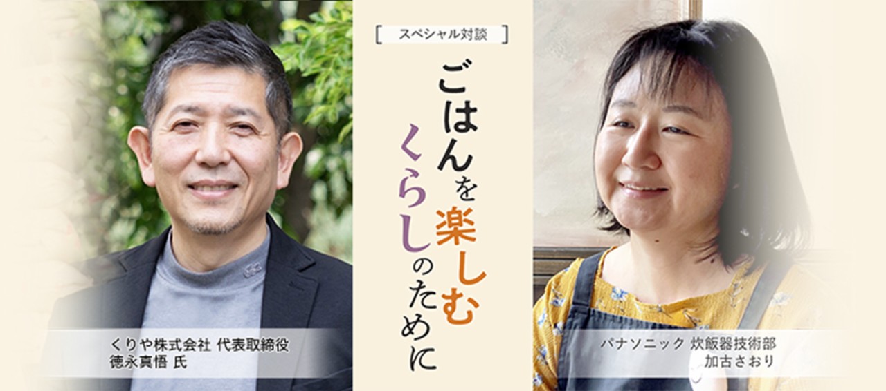 スペシャル対談「ごはんを楽しむくらしのために」のメインビジュアルです。くりや株式会社 代表取締役 徳永真悟氏と、パナソニック炊飯器技術部 加古さおりのスペシャル対談です。