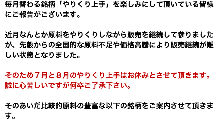 毎月替わる銘柄「やりくり上手」を楽しみにして頂いている皆様にご報告がございます。近月なんとか原料をやりくりしながら販売を継続して参りましたが、先般からの全国的な原料不足や価格高騰により販売継続が難しい状態となりました
そのため７月と８月のやりくり上手はお休みとさせて頂きます。誠に心苦しいですが何卒ご了承下さい。そのあいだ比較的原料の豊富な以下の銘柄をご案内させて頂きます。