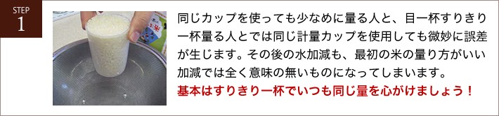 同じカップを使っても少なめに量る人と、目一杯すりきり一杯量る人とでは同じ計量カップを使用しても微妙に誤差が生じます。その後の水加減も、最初の米の量り方がいい加減では全く意味の無いものになってしまいます。基本はすりきり一杯でいつも同じ量を心がけましょう！