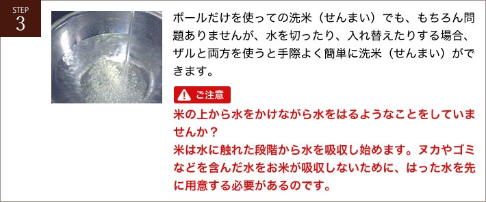 ボールだけを使っての洗米（せんまい）でも、もちろん問題ありませんが、水を切ったり、入れ替えたりする場合、ザルと両方を使うと手際よく簡単に洗米（せんまい）ができます。ご注意！米の上から水をかけながら水をはるようなことをしていませんか？米は水に触れた段階から水を吸収し始めます。ヌカやゴミなどを含んだ水をお米が吸収しないために、はった水を先に用意する必要があるのです。