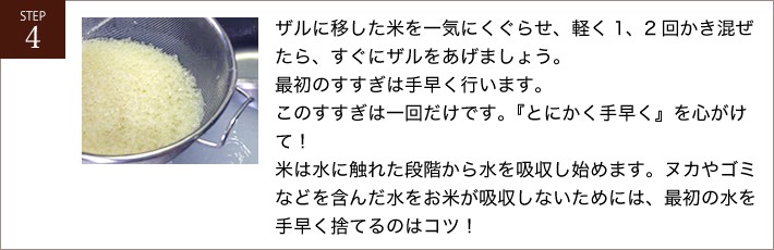 ザルに移した米を一気にくぐらせ、軽く1、2回かき混ぜたら、すぐにザルをあげましょう。最初のすすぎは手早く行います。このすすぎは一回だけです。『とにかく手早く』を心がけて！米は水に触れた段階から水を吸収し始めます。ヌカやゴミなどを含んだ水をお米が吸収しないためには、最初の水を手早く捨てるのはコツ！
