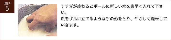 すすぎが終わるとボールに新しい水を素早く入れて下さい。爪をザルに立てるような手の形をとり、やさしく洗米していきます。