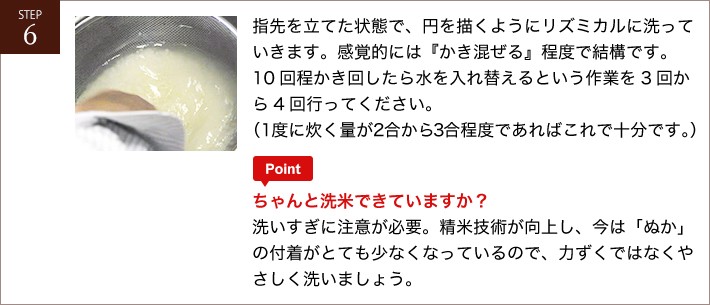 指先を立てた状態で、円を描くようにリズミカルに洗っていきます。感覚的には「かき混ぜる」程度で結構です。10回程かき回したら水を入れ替えるという作業を3回から4回行って下さい。（1度に炊く量が2合から3合程度であればこれで十分です。）