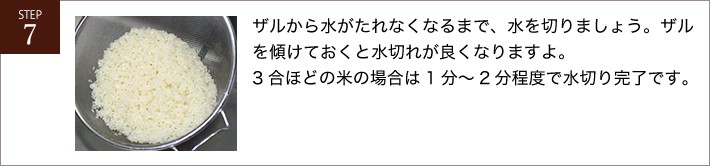 ザルから水がたれなくなるまで、水を切りましょう。ザルを傾けておくと水切れが良くなりますよ。3合ほどの米の場合は1分～2分程度で水切り完了です。