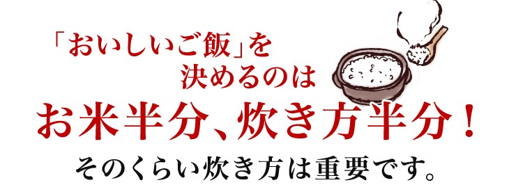 「おいしいご飯」を決めるのはお米半分、炊き方半分！そのくらい炊き方は重要です。