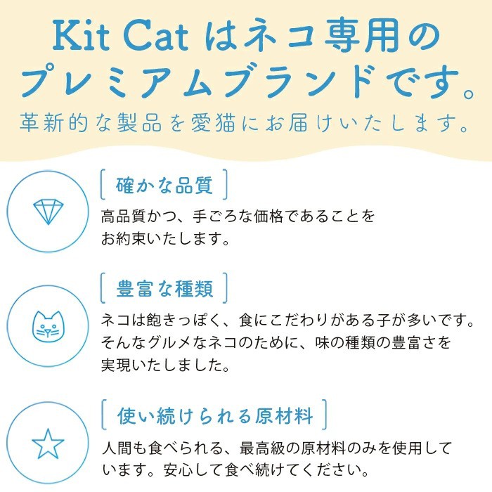 Kit Catはネコ専用のプレミアムブランドです。革新的な製品を愛猫にお届けいたします。「確かな品質」高品質かつ、手ごろな価格であることをお約束いたします。「豊富な種類」ネコは飽きっぽく、食にこだわりがある子が多いです。そんなネコのために、味の種類の豊富さを実現いたしました。「使い続けられる原材料」人間も食べられる、最高級の原材料のみを使用しています。安心して食べ続けてください。