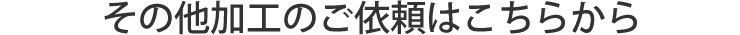 その他加工のご依頼はこちらから