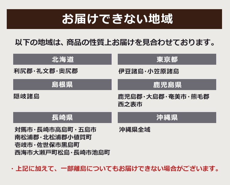 以下の地域は、商品の性質上お届けを見合わせております。【北海道】利尻郡・礼文郡・奥尻郡、【東京都】伊豆諸島・小笠原諸島、【島根県】隠岐諸島、【鹿児島県】鹿児島郡・大島郡・奄美市・熊毛郡・西之表市、【長崎県】対馬市・長崎市高島町・五島市・南松浦郡・北松浦郡小値賀町・壱岐市・佐世保市黒島町・西海市大瀬戸町松島・長崎市池島町、【沖縄県】八重山郡・石垣市・宮古郡・宮古島市、南城市知念久高・うるま市勝連津堅島尻郡(与那原町・南風原町・八重瀬町を除く)※上記に加えて、一部離島についてもお届けできない場合がございます。