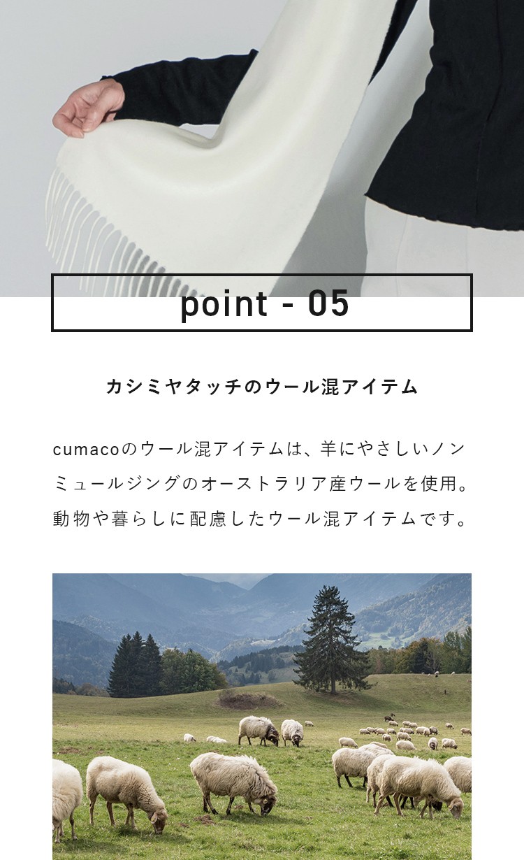 point-05 カシミヤタッチのウール混アイテム cumacoのウール混アイテムは、羊にやさしいノンミュールジングのオーストラリア産ウールを使用。動物や暮らしに配慮したウール混アイテムです。
