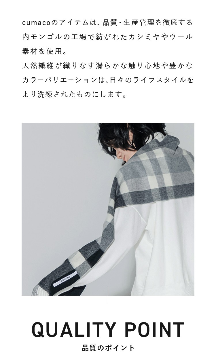 cumacoのアイテムは、品質・生産管理を徹底する内モンゴルの工場で紡がれたカシミヤやウール素材を使用。天然繊維が織りなす滑らかな触り心地や豊かなカラーバリエーションは、日々のライフスタイルをより洗練されたものにします。