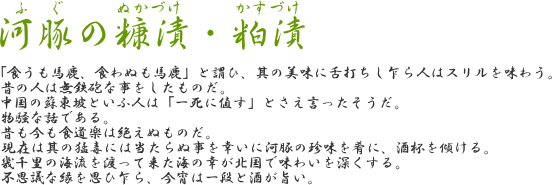 【河豚の糠漬・粕漬】「食うも馬鹿、食わぬも馬鹿」と謂ひ、其の美味に舌打ちし乍ら人はスリルを味わう。昔の人は無鉄砲な事をしたものだ。中国の蘇東坡といふ人は「一死に値す」とさえ言ったそうだ。物騒な話である。昔も今も食道楽は絶えぬものだ。現在は其の猛毒には当たらぬ事を幸いに河豚の珍味を肴に、酒杯を傾ける。幾千里の海流を渡って来た海の幸が北国で味わいを深くする。不思議な縁を思ひ乍ら、今宵は一段と酒が旨い。