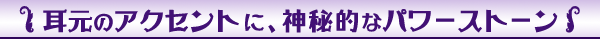 耳元のアクセントに神秘的なパワーストーン