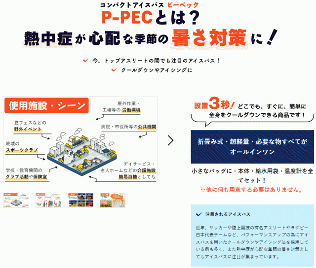 コンパクトアイスバス ピーペック P-PECとは？熱中症が心配な季節の暑さ対策に！　注目されるアイスバス　近年、サッカーや陸上競技の有名アスリートやラグビー日本代表チームなど、パフォーマンスアップの為にアイスバスを用いたクールダウンやアイシング法を採用している例も多く、また熱中症が心配な季節の暑さ対策としてもアイスバスに注目が集まっています。