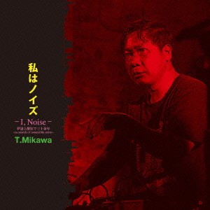 T.Mikawa／私はノイズ -I，Noise- 伊達と酔狂で三十余年 〜in search of ostensible noise〜 【CD】