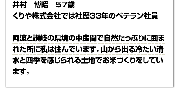 井村博昭 57歳 くりや株式会社では社歴33年のベテラン社員阿波と讃岐の県境の中産間で自然たっぷりに囲まれた所に私は住んでいます。山から出る冷たい清水と四季を感じられる土地でお米づくりをしています。