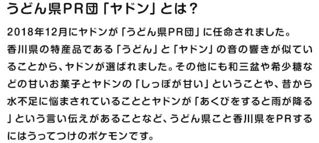 うどん県PR団「ヤドン」とは? 2018年12月にヤドンが「うどん県PR団」に任命されました。香川県の特産品である「うどん」と「ヤドン」の音の響きが似ていることから、ヤドンが選ばれました。その他にも和三盆や希少糖などの甘いお菓子とヤドンの「しっぽが甘い」ということや、昔から水不足に悩まされていることとヤドンが「あくびをすると雨が降る」という言い伝えがあることなど、うどん県こと香川県をPRするにはうってつけのポケモンです。