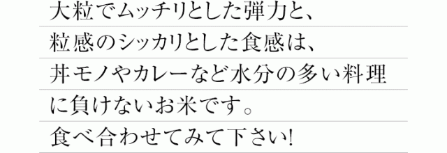 大粒でムッチリとした弾力と、粒感のシッカリとした食感は丼モノやカレーなど水分の多い料理に負けないお米です。