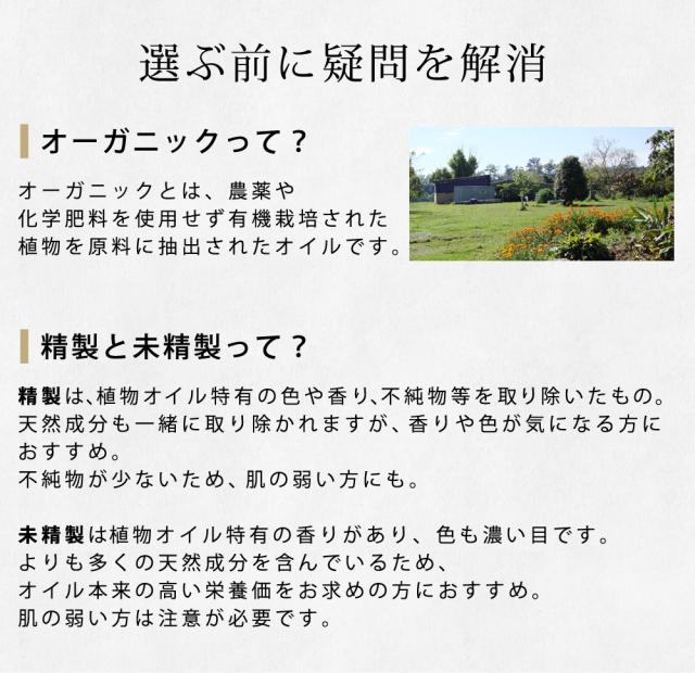オーガニックとは、農薬や化学肥料を使用せず有機栽培された植物を原料に抽出されたオイルです。精製は、植物オイル特有の色や香り、不純物等を取り除いたもの。天然成分も一緒に取り除かれますが、香りや色が気になる方におすすめ。不純物が少ないため、肌の弱い方にも。未精製は植物オイル特有の香りがあり、色も濃い目です。よりも多くの天然成分を含んでいるため、オイル本来の高い栄養価をお求めの方におすすめ。肌の弱い方は注意が必要です。