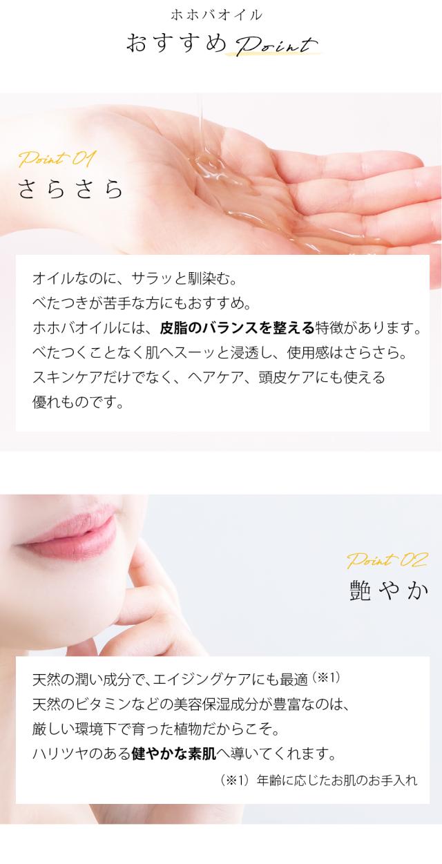 ホホバオイル おすすめPoint Point01 さらさら オイルなのに、サラッと馴染む。べたつきが苦手な方にもおすすめ。ホホバオイルには、皮脂のバランスを整える特徴があります。べたつくことなく肌へスーッと浸透し、使用感はさらさら。スキンケアだけでなく、ヘアケア、頭皮ケアにも使える優れものです。Point02 艶やか 天然の潤い成分で、エイジングケアにも最適 (※1)天然のビタミンなどの美容保湿成分が豊富なのは、厳しい環境下で育った植物だからこそ。ハリツヤのある健やかな素肌へ導いてくれます。 (※1)年齢に応じたお肌のお手入れ