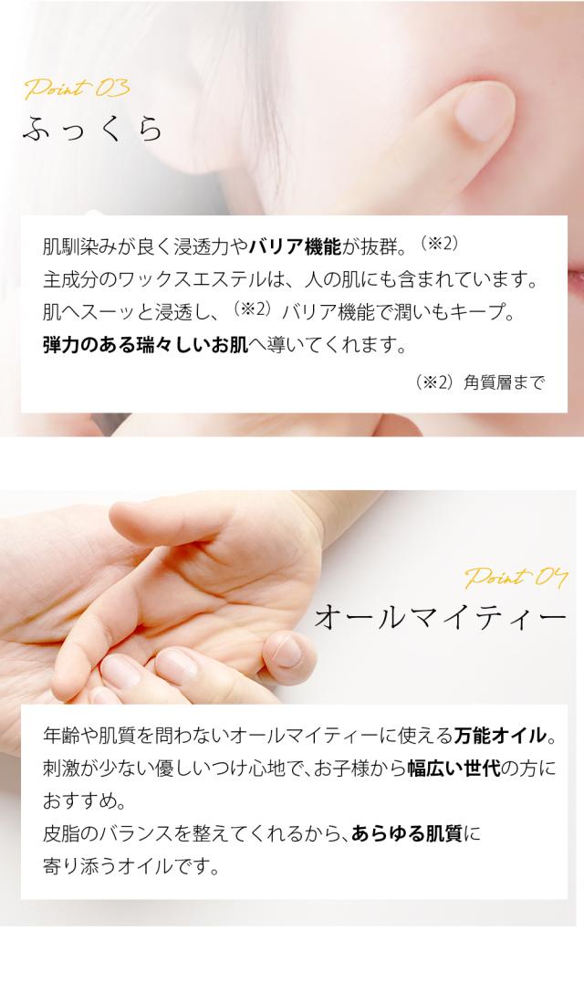 Point03 ふっくら 肌馴染みが良く浸透力やバリア機能が抜群。（※2）主成分のワックスエステルは、人の肌にも含まれています。肌へスーッと浸透し、（※2）バリア機能で潤いもキープ。弾力のある瑞々しいお肌へ導いてくれます。 （※2）角質層まで Point04 オールマイティー 年齢や肌質を問わないオールマイティーに使える万能オイル。刺激が少ない優しいつけ心地で、お子様から幅広い世代の方におすすめ。皮脂のバランスを整えてくれるから、あらゆる肌質に寄り添うオイルです。