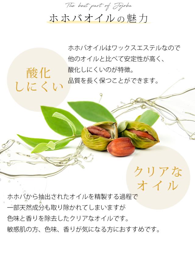 ホホバオイルの魅力 酸化しにくい ホホバオイルはワックスエステルなので他のオイルと比べて安定性が高く、酸化しにくいのが特徴。品質を長く保つことができます。 クリアなオイル ホホバから抽出されたオイルを精製する過程で一部天然成分も取り除かれてしまいますが色味と香りを除去したクリアなオイルです。敏感肌の方、色味、香りが気になる方におすすめです。