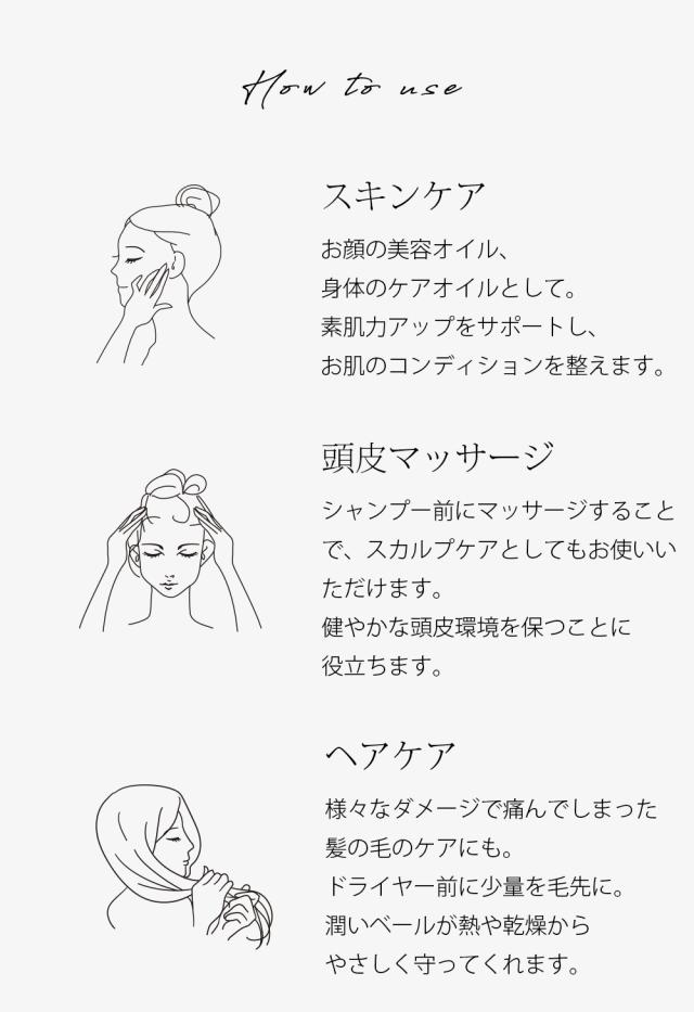 使い方 スキンケア お顔の美容オイル、身体のケアオイルとして。素肌力アップをサポートし、お肌のコンディションを整えます。 頭皮マッサージ シャンプー前にマッサージすることで、スカルプケアとしてもお使いいただけます。健やかな頭皮環境を保つことに役立ちます。 ヘアケア様々なダメージで痛んでしまった髪の毛のケアにも。ドライヤー前に少量を毛先に。潤いベールが熱や乾燥からやさしく守ってくれます。