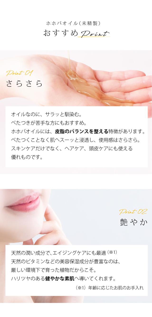 ホホバオイル（未精製） おすすめPoint Point01 さらさら オイルなのに、サラッと馴染む。べたつきが苦手な方にもおすすめ。ホホバオイルには、皮脂のバランスを整える特徴があります。べたつくことなく肌へスーッと浸透し、使用感はさらさら。スキンケアだけでなく、ヘアケア、頭皮ケアにも使える優れものです。Point02 艶やか 天然の潤い成分で、エイジングケアにも最適  （※1）天然のビタミンなどの美容保湿成分が豊富なのは、厳しい環境下で育った植物だからこそ。ハリツヤのある健やかな素肌へ導いてくれます。 （※1）年齢に応じたお肌のお手入れ