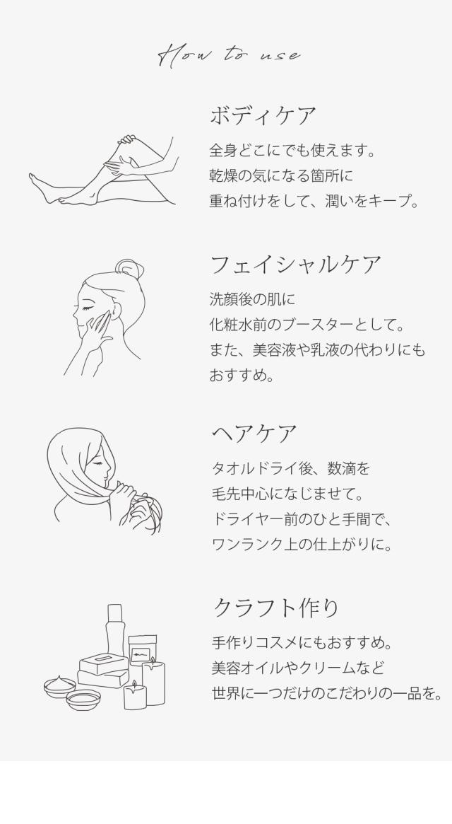 使い方 ボディケア 全身どこにでも使えます。乾燥の気になる箇所に重ね付けをして、潤いをキープ。フェイシャルケア 洗顔後の肌に化粧水前のブースターとして。また、美容液や乳液の代わりにもおすすめ。ヘアケア タオルドライ後、数滴を毛先中心になじませて。ドライヤー前のひと手間で、ワンランク上の仕上がりに。クラフト作り 手作りコスメにもおすすめ。美容オイルやクリームなど世界に一つだけのこだわりの一品を。