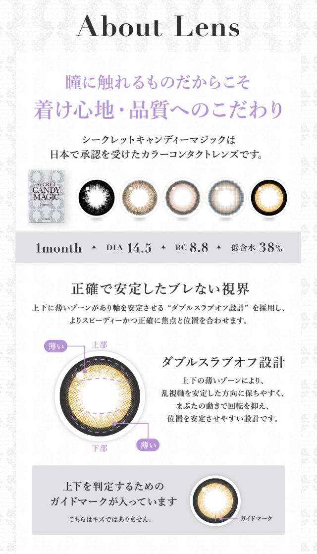 About Lens 瞳に触れるものだからこそ着け心地・品質へのこだわり シークレットキャンディーマジックは日本で承認を受けたカラーコンタクトレンズです。 1month DIA 14.5 BC 8.8 低含水38％