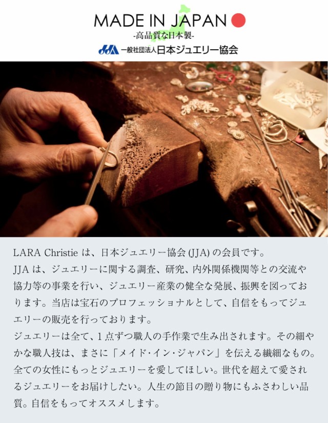 MADE IN JAPAN安心・高品質の日本製一般社団法人日本ジュエリー協会LARA Christie は、日本ジュエリー協会 (JJA) の会員です。 JJAは、ジュエリーに関する調査、研究、内外関係機関等との交流や協力等の事業を行い、 ジュエリー産業の健全な発展、振興を図っております。 当店は宝石のプロフェッショナルとして、自信をもってジュエリーの販売を行っております。ジュエリーは全て、1点ずつ職人の手作業で生み出されます。 その細やかな職人技は、まさに「メイド・イン・ジャパン」 を伝える繊細なもの。 全ての女性にもっとジュエリーを愛してほしい。世代を超えて愛されるジュエリーをお届けしたい。 人生の節目の贈り物にもふさわしい品質。自信をもってオススメします。