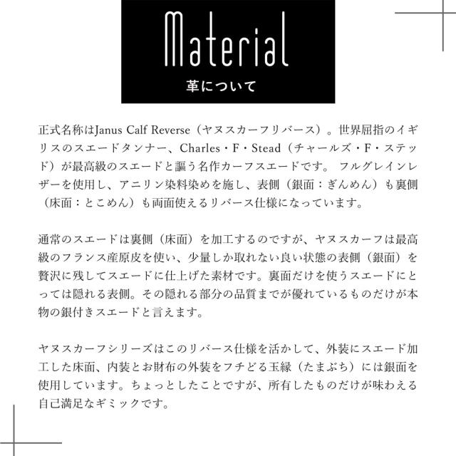革について 正式名称はヤヌスカーフリバース。世界屈指のイギリスのスエードタンナー、チャールズ F ステッドが最高級のスエードと謳う名作カーフスエードです。 フルグレインレザーを使用し、アニリン染料染めを施し、表側 別名銀面ぎんめん も裏側 別名床面とこめん も両面使えるリバース仕様になっています。