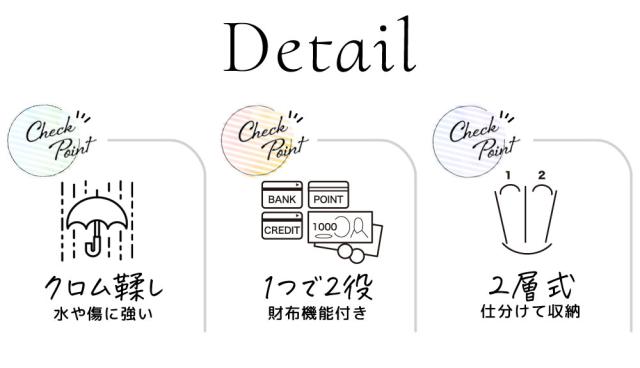Detail 特徴 クロム鞣し水やキズに強い 2層式 仕分けて持てる。1つで2役 財布機能付き 。