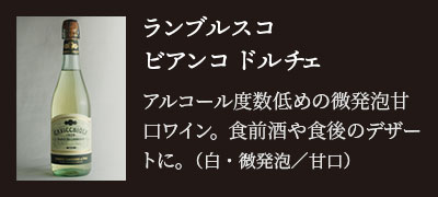 ランブルスコ ビアンコ ドルチェ…アルコール度数低めの微発泡甘口ワイン。食前酒や食後のデザートに。（白・微発泡／甘口）