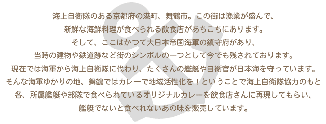 海上自衛隊のある京都府の港町、舞鶴市。この街は漁業が盛んで、新鮮な海鮮料理が食べられる飲食店があちこちにあります。そして、ここはかつて大日本帝国海軍の鎮守府があり、当時の建物や鉄道跡など街のシンボルの一つとして今でも残されております。現在では海軍から海上自衛隊に代わり、たくさんの艦艇や自衛官が日本海を守っています。そんな海軍ゆかりの地、舞鶴ではカレーで地域活性化を! ということで海上自衛隊協力のもと、各所属艦艇や部隊で食べられているオリジナルカレーを飲食店さんに再現してもらい、艦艇でないと食べれないあの味を販売しています。