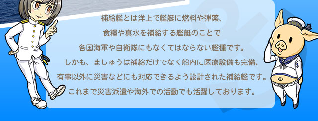 補給艦とは洋上で艦艇に燃料や弾薬、食糧や真水を補給する艦艇のことで各国海軍や自衛隊にもなくてはならない艦種です。しかも、ましゅうは補給だけでなく船内に医療設備も完備、有事以外に災害などにも対応できるよう設計された補給艦です。これまで災害派遣や海外での活動でも活躍しております。