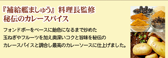『補給艦ましゅう』料理長監修、秘伝のカレースパイス…フォンドボーをベースに飴色になるまで炒めた玉ねぎやフルーツを加え、奥深いコクと旨味を秘伝のカレースパイスと調合し最高のカレーソースに仕上げました。