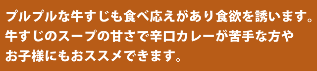 プルプルな牛すじも食べ応えがあり食欲を誘います。牛すじのスープの甘さで辛口カレーが苦手な方やお子様にもおススメできます。