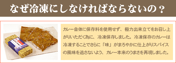 ※なぜ冷凍にしなければならないの?…カレー自体に保存料を使用せず、極力出来立てをお召し上がりいただくために、冷凍保存しました。冷凍保存のカレーは冷凍することでさらに「味」がまろやかに仕上がりスパイスの風味を逃がさないよう、カレー本来のうまさを再現しました。