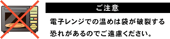 ※ご注意…電子レンジでの温めは袋が破裂する恐れがあるのでご遠慮ください。